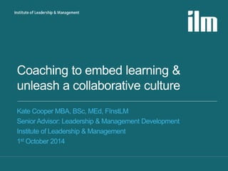 Coaching to embed learning & 
unleash a collaborative culture 
Kate Cooper MBA, BSc, MEd, FInstLM 
Senior Advisor: Leadership & Management Development 
Institute of Leadership & Management 
1st October 2014 
 