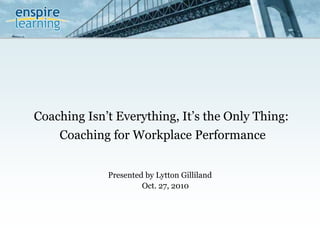 Coaching Isn’t Everything, It’s the Only Thing:
Presented by Lytton Gilliland
Coaching for Workplace Performance
Oct. 27, 2010
 