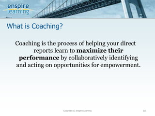 What is Coaching?
Copyright © Enspire Learning 10
Coaching is the process of helping your direct
reports learn to maximize their
performance by collaboratively identifying
and acting on opportunities for empowerment.
 
