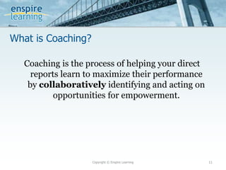 What is Coaching?
Copyright © Enspire Learning 11
Coaching is the process of helping your direct
reports learn to maximize their performance
by collaboratively identifying and acting on
opportunities for empowerment.
 