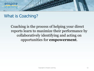 What is Coaching?
Copyright © Enspire Learning 12
Coaching is the process of helping your direct
reports learn to maximize their performance by
collaboratively identifying and acting on
opportunities for empowerment.
 