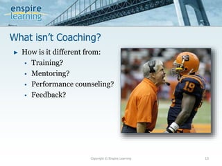 What isn’t Coaching?
Copyright © Enspire Learning 13
► How is it different from:
 Training?
 Mentoring?
 Performance counseling?
 Feedback?
 