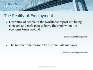 The Reality of Employment
► Over 70% of people in the workforce report not being
engaged and 60% plan to leave their job when the
economy turns around.
(Source: Right Management)
► The number one reason? The immediate manager.
(Source: Gallup Organization)
Copyright © Enspire Learning 2
 