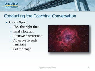 Conducting the Coaching Conversation
Copyright © Enspire Learning 20
► Create Space
 Pick the right time
 Find a location
 Remove distractions
 Adjust your body
language
 Set the stage
 