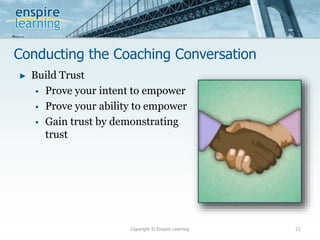 Conducting the Coaching Conversation
Copyright © Enspire Learning 21
► Build Trust
 Prove your intent to empower
 Prove your ability to empower
 Gain trust by demonstrating
trust
 