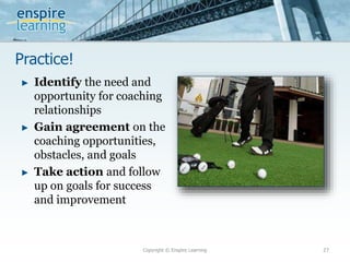 Practice!
Copyright © Enspire Learning 27
► Identify the need and
opportunity for coaching
relationships
► Gain agreement on the
coaching opportunities,
obstacles, and goals
► Take action and follow
up on goals for success
and improvement
 