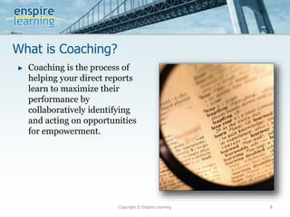 What is Coaching?
Copyright © Enspire Learning 8
► Coaching is the process of
helping your direct reports
learn to maximize their
performance by
collaboratively identifying
and acting on opportunities
for empowerment.
 