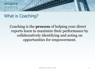 What is Coaching?
Copyright © Enspire Learning 9
Coaching is the process of helping your direct
reports learn to maximize their performance by
collaboratively identifying and acting on
opportunities for empowerment.
 