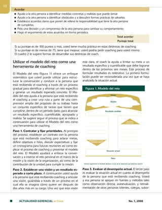 ACTUALIDAD GERENCIAL en linea No. 1, 2008
10
Acordar
n Ayudo a la otra persona a identificar medidas concretas y realistas que puede tomar.
n Ayudo a la otra persona a identificar obstáculos y a descubrir formas prácticas de salvarlos.
n Establezco acuerdos claros que ponen de relieve la responsabilidad que tiene la otra persona
de cumplirlos.
n Pido una decisión y un compromiso de la otra persona para cambiar su comportamiento.
n Hago el seguimiento de estos acuerdos en forma periódica.
Total acordar:
Puntaje total:
Utilizar el modelo del reto como una
herramienta de coaching
El Modelo del reto (figura 1) ofrece un enfoque
sistemático que usted puede utilizar para estruc-
turar la conversación y conducir a la persona que
está recibiendo el coaching a través de un proceso
gradual para identificar y afrontar un reto específico
y generar un resultado esperado concreto. El Mo­
delo del reto ayuda a la persona que está recibiendo
el coaching a crear una ruta a partir de una com-
prensión amplia del propósito de su trabajo hasta
un conjunto específico de tareas que tienen que
cumplirse, dentro de un período dado, para alcanzar
un resultado específico, cuantificable, apropiado y
realista. Se sugiere seguir el proceso que se indica a
continuación para utilizar el Modelo del reto como
una herramienta de coaching.
Paso 1. Contratar y fijar prioridades. Al principio
del proceso, establecer un contrato con la persona
que está recibiendo coaching para aclarar metas,
definir objetivos e hitos, discutir expectativas y fijar
un cronograma para futuras reuniones así como ex-
plicar el proceso de coaching y presentar el modelo
del reto. El Modelo ayudará a enfocar la conver-
sación y a insertar el reto personal en el marco de la
misión y la visión de la organización, así como de la
contribución de la unidad para cumplir la misión.
Paso 2. Establecer una visión y un resultado es-
perado a corto plazo. A continuación usted ayuda
a la persona que está recibiendo coaching a articular
una visión, guiándola a través de un proceso en el
cual ella se imagina cómo quiere ser después de
dos años más en su cargo. Una vez que esta visión
está clara, el coach la ayuda a limitar su meta a un
resultado específico y cuantificable que debe lograrse
dentro de los próximos seis meses. Este proceso de
formular resultados es reiterativo. La primera formu-
lación puede ser reconsiderada una vez que se haya
analizado la situación actual.
Paso 3. Evaluar el desempeño actual. El tercer paso
es evaluar la situación actual en cuanto al desempeño
de la persona que está recibiendo coaching. Usted
y esa persona se apoyan en fuentes y métodos tales
como observación directa, autoevaluación, y retroali-
mentación de otras personas (clientes, colegas, subor-
Figura 1. Modelo del reto
Misión
Visión
Situación actual:
Resultado medible:
[¿Cómo lograremos el resultado deseado a la luz de los obstáculos que debemos salvar?]
Obstáculos y causas
fundamentales
Acciones
prioritarias
Reto:
Si su puntaje es de 100 puntos o más, usted tiene mucha práctica en estas destrezas de coaching.
Si su puntaje es de menos de 75, tiene que mejorar; usted podría pedir coaching para usted mismo.
El cuadro 2 le sugiere formas de desarrollar sus destrezas de coach.
 
