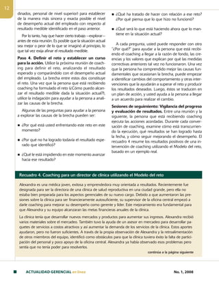 ACTUALIDAD GERENCIAL en linea No. 1, 2008
12
dinados, personal de nivel superior) para establecer
de la manera más sincera y exacta posible el nivel
de desempeño actual del empleado con respecto al
resultado medible identificado en el paso anterior.
Por lo tanto, hay que hacer cierto trabajo —explorar—
antes de esta reunión. Es posible que la situación actual
sea mejor o peor de lo que se imaginó al principio, lo
que tal vez exija afinar el resultado medible.
Paso 4. Definir el reto y establecer un curso
para la acción. Utilice la próxima reunión de coach-
ing para definir el reto, analizando el resultado
esperado y comparándolo con el desempeño actual
del empleado. La brecha entre estos dos constituye
el reto. Una vez que la persona que está recibiendo
coaching ha formulado el reto (¿Cómo puedo alcan-
zar el resultado medible dada la situación actual?),
utilice la indagación para ayudar a la persona a anali-
zar las causas de la brecha.
Algunas de las preguntas para ayudar a la persona
a explorar las causas de la brecha pueden ser:
n ¿Por qué está usted enfrentando este reto en este
momento?
n ¿Por qué no ha logrado todavía el resultado espe-
rado que identificó?
n ¿Qué le está impidiendo en este momento avanzar
hacia ese resultado?
n ¿Qué ha tratado de hacer con relación a ese reto?
¿Por qué piensa que lo que hizo no funcionó?
n ¿Qué será lo que está haciendo ahora que lo man-
tiene en la situación actual?
A cada pregunta, usted puede responder con otro
“¿Por qué?” para ayudar a la persona que está recibi-
endo el coaching a llegar a la razón de fondo, las cre-
encias y los valores que explican por qué las medidas
correctivas anteriores tal vez no funcionaron. Una vez
que la persona ha comprendido mejor las causas fun-
damentales que ocasionan la brecha, puede empezar
a identificar cambios del comportamiento y otras inter-
venciones que la ayudarán a superar el reto y producir
los resultados deseados. Luego, éstos se traducen en
un plan de acción, y usted ayuda a la persona a llegar
a un acuerdo para realizar el cambio.
Sesiones de seguimiento: Vigilancia del progreso
y evaluación de resultados. Entre una reunión y la
siguiente, la persona que está recibiendo coaching
ejecuta las acciones acordadas. Durante cada conver-
sación de coaching, examine cómo está transcurrien-
do la ejecución, qué resultados se han logrado hasta
la fecha, y cómo seguir mejorando el desempeño. El
recuadro 4 resume los resultados positivos de una in-
tervención de coaching utilizando el Modelo del reto,
basado en un ejemplo real.
Recuadro 4. Coaching para un director de clínica utilizando el Modelo del reto
Alexandra es una médica joven, exitosa y emprendedora muy orientada a resultados. Recientemente fue
designada para ser la directora de una clínica de salud reproductiva en una ciudad grande, pero ella no
estaba bien preparada para los aspectos gerenciales de su nuevo cargo. Debido a que aumentaron las pre-
siones sobre la clínica para ser financieramente autosuficiente, su supervisor de la oficina central empezó a
darle coaching para mejorar su desempeño como gerente y líder. Este mejoramiento era fundamental para
que Alexandra y su equipo alcanzaran las metas financieras anuales de la clínica.
La clínica tenía que desarrollar nuevos mercados y productos para aumentar sus ingresos. Alexandra recibió
varios materiales sobre el mercadeo. También tuvo la ayuda de un asesor en mercadeo para desarrollar pa-
quetes de servicios a costos atractivos y así aumentar la demanda de los servicios de la clínica. Estos aportes
ayudaron, pero no fueron suficientes. A través de la propia observación de Alexandra y la retroalimentación
de otros miembros del equipo, identificó como obstáculos para que la clínica tuviera éxito la falta de partici-
pación del personal y poco apoyo de la oficina central. Alexandra ya había observado esos problemas pero
sentía que no tenía poder para resolverlos.
continúa a la página siguiente
 