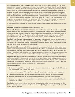 Coaching para el desarrollo profesional y los resultados organizacionales
13
Durante las sesiones de coaching, Alexandra descubrió cómo su propio comportamiento era a veces un
obstáculo para expresarle a su personal y a la oficina central lo que esperaba de ellos. Su coach la ayudó a
descubrir en qué forma ella estaba contribuyendo a la situación y lo que podía hacer para cambiarla. Hizo
varios cambios en su propio comportamiento: estableció un mecanismo para comunicarse mejor con su
personal; compartió con ellos la situación financiera y las presiones de la clínica; escuchó sus necesidades y
quejas; empezó a pasearse más por la clínica y organizó reuniones para discutir algunos asuntos. Pudo ver
cómo el comportamiento de su personal fue cambiando y mostrándose más comprometidos como respues-
ta a su nuevo comportamiento. Aprendió a sentirse más segura de sí misma y a ser más persistente en sus
exigencias, llamando personalmente a los funcionarios de la oficina central para asegurar un seguimiento
más eficaz y apoyando con datos sus peticiones para justificar las necesidades de la clínica.
A continuación figura el Modelo del reto tal como lo utilizaron Alexandra y su coach durante el proceso de
coaching.
Resultado medible: Aumentar los ingresos de la clínica en 10%
Visión de la directora sobre su clínica: La clínica atiende diferentes sectores de mercado en la ciudad. El
equipo de trabajo de la clínica participa continua y activamente en el aprendizaje y la exploración de mejo-
res formas de hacer las cosas. Los clientes están completamente satisfechos con los servicios que presta la
clínica. La oficina central ha delegado autoridad en la directora para tomar decisiones acerca de las com-
pras, administración de la clínica, y negociaciones con el personal sobre las condiciones de trabajo.
Resultado específico que debe alcanzarse en seis meses: Los ingresos de la clínica han aumentado en
10%, el volumen de ventas en la nueva farmacia ha superado los $1.000 por mes (en promedio, una suma
más alta que en cualquier mes anterior), y la clínica está ofreciendo servicios en dos nuevas especialidades
(tamizaje para el cáncer cervicouterino y salud mental).
Situación actual: El personal de la clínica no entiende el mercadeo y está haciendo lo mínimo que se espera
de ellos, sin asumir responsabilidad por la salud financiera de la clínica. Aparentemente no conocen las metas
de la clínica y no saben con certeza qué autoridad tiene la directora. La oficina central no responde a las exi-
gencias y necesidades de la clínica. No se ha asignado la importancia debida a los clientes y se desconocen sus
necesidades; no se hacen distinciones entre los diferentes tipos de clientes y sus necesidades específicas.
Causas de la brecha: La dirección de la clínica está a cargo de clínicos con pocas destrezas gerenciales y
de liderazgo. Las diferencias de poder entre los niveles son grandes, con lo cual se bloquea la comunicación
entre el personal y la directora y entre ella y el personal de la oficina central. Hay una actitud generalizada
de ése no es mi problema. Los procesos en la oficina central están muy centralizados y la clínica tiene que
someterse a complicados procesos burocráticos para solicitar ayuda.
Acciones prioritarias:
n Contratar a un especialista en mercadeo y dar entrenamiento en mercadeo y segmentación del mercado
para el personal de nivel superior de la clínica.
n Hacer reuniones regulares del personal para mejorar la comunicación entre el director y su personal.
n Crear incentivos para que el personal se haga más responsable de alcanzar las metas de la clínica.
n Promover una simplificación de los procedimientos para solicitar ayuda de la oficina principal.
n Establecer nuevos procedimientos y practicar nuevas actitudes para que la oficina principal satisfaga las
necesidades de la clínica.
Resultados: En seis meses la clínica logró su meta de autofinanciarse. Sus ingresos aumentaron en 10%.
La nueva farmacia estaba también ganando un promedio de $1.000 por mes, y empezaron a funcionar dos
nuevos servicios especiales.
 