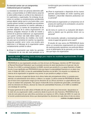 ACTUALIDAD GERENCIAL en linea No. 1, 2008
14
Es esencial contar con un compromiso
institucional para el coaching
La necesidad de contar con personas altamente califi-
cadas y comprometidas en el difícil entorno actual de
la salud pública exige un cambio en las relaciones en-
tre supervisores y supervisados. Sin embargo, los ge-
rentes no cambian su comportamiento sencilla­mente
porque alguien piense que es una buena idea, y aun
cuando quieran cambiar, es probable que encuentren
dificultades para convertirse en coaches calificados si
no tienen apoyo. La manera de comportarse de los
gerentes depende de la cultura organizacional. Las
prácticas arraigadas refuerzan el estilo de mando y
control de la gerencia tradicional. Las organizaciones
que quieren cambiar este estilo deben darles a sus
gerentes las herramientas, los modelos y los incenti-
vos para que se conviertan en coaches. Las siguientes
preguntas pueden servir como una prueba para
determinar si el liderazgo de la organización quiere
verdaderamente cambiar la cultura:
n ¿Exige la organización que todos los gerentes
incluyendo los de más alto nivel participen en la
1
Debido a que su dinámica es diferente, el proceso conocido como
coaching ejecutivo no se ha tratado en esta publicación. Por ejemplo, los
gerentes de nivel superior deben recibir coaching de alguien de fuera
de la organización que no tenga interés en el comportamiento y las
decisiones de la persona que recibe el coaching.
transformación para convertirse en coaches (o recibir
coaching)?1
n ¿Pone la organización a disposición de los nuevos
gerentes oportunidades de recibir coaching para
establecer y desarrollar relaciones productivas con
su personal?
n ¿Demuestra la organización un compromiso con el
proceso de coaching en la contratación y la promo-
ción de los gerentes?
n ¿Se toma en cuenta en su evaluación del desem-
peño la relación que los gerentes tienen con su
personal?
n ¿Es reconocido, valorado y recompensado pública-
mente el papel del gerente como coach?
El estudio de caso acerca de PROFAMILIA ilustra
cómo un compromiso organizacional con el proceso
de coaching puede representar una profunda diferen-
cia en el desempeño de las personas y en los resulta-
dos que logra una organización.
Solución factible —Coaching como estrategia para mejorar los resultados organizacionales: El caso
de PROFAMILIA, Nicaragua
PROFAMILIA es una organización privada y sin fines de lucro de Nicaragua, miembro de IPPF (Internation-
al Planned Parenthood Federation), que ha prestado servicios de salud reproductiva en el país por más de
30 años. En el 2003 su principal donante, la USAID, anunció que pondría fin a su apoyo financiero a finales
de año, lo que significaba que PROFAMILIA tenía que lograr la sustentabilidad financiera en un plazo muy
corto. A finales del 2004, su tasa de sustentabilidad financiera era de 86%. Si la situación no mejoraba, las
reservas de la organización se agotarían muy pronto, lo que pondría en peligro su futuro.
Hasta ese momento, el papel del director de la clínica había sido principalmente clínico. Le prestaba poca
atención a la administración de la clínica y a liderar a su equipo. La oficina central de PROFAMILIA decidió
que el futuro de la organización exigía que los directores de sus clínicas asumieran un papel diferente para
el que no estaban bien preparados. Para apoyar el desarrollo de las competencias gerenciales y de liderazgo
entre los directores de clínicas y alcanzar las metas de sustentabilidad financiera, en el 2005 se estableció
una estrategia de coaching.
El equipo gerencial de la sede utilizó el Modelo del reto para definir esta intervención. Apoyándose en
la visión de una organización viable y autónoma desde el punto de vista financiero, PROFAMILIA fijo la
meta de corto plazo de que cada clínica aumentara sus ingresos en 20% a finales del 2005. En razón de
la función predominantemente clínica que desempeñaban los directores de cada clínica el reto era obvio:
continúa a la página siguiente
 