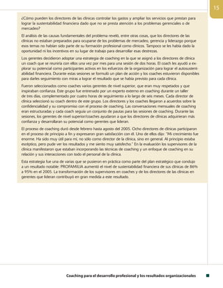 Coaching para el desarrollo profesional y los resultados organizacionales
15
¿Cómo pueden los directores de las clínicas controlar los gastos y ampliar los servicios que prestan para
lograr la sustentabilidad financiera dado que no se presta atención a los problemas gerenciales o de
mercadeo?
El análisis de las causas fundamentales del problema reveló, entre otras cosas, que los directores de las
clínicas no estaban preparados para ocuparse de los problemas de mercadeo, gerencia y liderazgo porque
esos temas no habían sido parte de su formación profesional como clínicos. Tampoco se les había dado la
oportunidad ni los incentivos en su lugar de trabajo para desarrollar esas destrezas.
Los gerentes decidieron adoptar una estrategia de coaching en la que se asignó a los directores de clínica
un coach que se reuniría con ellos una vez por mes para una sesión de dos horas. El coach les ayudó a ex-
plorar su potencial como participantes activos en los esfuerzos de la organización para lograr el autosustent-
abilidad financiera. Durante estas sesiones se formuló un plan de acción y los coaches estuvieron disponibles
para darles seguimiento con miras a lograr el resultado que se había previsto para cada clínica.
Fueron seleccionados como coaches varios gerentes de nivel superior, que eran muy respetados y que
inspiraban confianza. Este grupo fue entrenado por un experto externo en coaching durante un taller
de tres días, complementado por cuatro horas de seguimiento a lo largo de seis meses. Cada director de
clínica seleccionó su coach dentro de este grupo. Los directores y los coaches llegaron a acuerdos sobre la
confidencialidad y su compromiso con el proceso de coaching. Las conversaciones mensuales de coaching
eran estructuradas y cada coach seguía un conjunto de pautas para las sesiones de coaching. Durante las
sesiones, los gerentes de nivel superior/coaches ayudaron a que los directores de clínicas adquirieran más
confianza y desarrollaran su potencial como gerentes que lideran.
El proceso de coaching duró desde febrero hasta agosto del 2005. Ocho directores de clínicas participaron
en el proceso de principio a fin y expresaron gran satisfacción con él. Uno de ellos dijo: “Mi crecimiento fue
enorme. Ha sido muy útil para mí, no sólo como director de la clínica, sino en general. Al principio estaba
escéptico, pero pude ver los resultados y me siento muy satisfecho.” En la evaluación los supervisores de la
clínica manifestaron que estaban incorporando las técnicas de coaching y un enfoque de coaching en su
relación y sus interacciones con todo el personal de la clínica.
Esta estrategia fue una de varias que se pusieron en práctica como parte del plan estratégico que condujo
a un resultado notable: PROFAMILIA aumentó el nivel de sustentabilidad financiera de sus clínicas de 86%
a 95% en el 2005. La transformación de los supervisores en coaches y de los directores de las clínicas en
gerentes que lideran contribuyó en gran medida a este resultado.
 