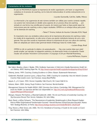 ACTUALIDAD GERENCIAL en linea No. 1, 2008
16
El caso de PROFAMILIA expone la importancia de recibir capacitación y de hacer un seguimiento
cuidadoso en el proceso de coaching, con la meta de institucionalizar el cambio exitosamente en la
organización.
—Lourdes Quintanilla, Cali-Des, Saltillo, México
La información y las sugerencias de este número también son válidas para nuestro contexto nepalés.
Los autores han mencionado en detalle varios aspectos de un proceso eficaz de coaching. . . . pre-
sentado en una forma muy sencilla para el usuario, de manera que hasta un lego puede seguir las
instrucciones para dar coaching a otros y lograr resultados. OPERA es un enfoque eficaz para practi-
car las destrezas de coaching.
—Tatwa P. Timsina, Instituto de Asuntos Culturales (ICA), Nepal
Es importante crear una verdadera cultura acerca de la importancia del proceso de coaching a todos
los niveles de la organización, no sólo como si fuera una opción individual al alcance de uno u otro
gerente. Para que esto suceda es importante reforzar la importancia de que una cultura de coaching
debe ser adoptada por toda la clase gerencial desde el liderazgo hasta los niveles bajos.
—Luciano Braga, Brasil
OPERA es útil, en particular lo relativo a la autoevaluación. . . . Hay unas cuantas ideas que usted
puede ampliar, por ejemplo, la indagación auténtica y la observación frente a la evaluación. Puede
resultar útil consultar Nonviolent Communication: A Language of Life por Marshall Rosenberg.
—Lorna McPherson, Guyana
Comentarios de los revisores
Referencias
Ben Salem, Beverly, y Karen J. Beattie. 1996. Facilitative Supervision: A Vital Link in Quality Reproductive Health Ser-
vice Delivery. AVSC Working Paper No. 10. http://www.engenderhealth.org/pubs/workpap/wp10/wp10.html
Flaherty, James. 1999. Coaching: Evoking Excellence in Others. Boston: Butterworth-Heinemann.
Goldsmith, Marshall, Laurence Lyons, y Alyssa Freas. 2000. Coaching for Leadership: How the World’s Greatest
Coaches Help Leaders Learn. San Francisco: Jossey-Bass/Pfeiffer.
Jaques, E., y K. Cason. 1994. Human Capability. Falls Church, VA: Cason Hall  Co.
Kahane, Adam. 2004. Solving Tough Problems. San Francisco: Berrett-Koehler.
Management Sciences for Health (MSH). 2007. Gerentes Que Lideran. Cambridge, MA: Management Sci-
ences for Health. Los ejercicios del libro son disponsibles en: http://erc.msh.org/toolkit/pdf/Resourcesto-
SupportManagersWhoLead.pdf
Morgan, Howard, Phil Harkins, y Marshall Goldsmith. 2004. The Art and Practice of Leadership Coaching: 50
Top Executives Reveal Their Secrets. Hoboken, NJ: John Wiley.
Rock, David, y Jeffrey Schwartz. “The Neuroscience of Leadership: Breakthroughs in Brain Research Explain
How to Make Organizational Transformation Succeed.” Harvard Business School Executive Education. Nueva
York: Strategy+Business, sin fecha. http://www.strategy-business.com/media/file/sb43_06207.pdf
Ting, Sharon, y Peter Scisco, eds. 2006. The CCL Handbook of Coaching: A Guide for the Leader as Coach.
San Francisco: John Wiley.
 