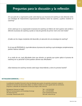 ISSN 1941-7403
ACTUALIDAD GERENCIAL en linea
La publicación Actualidad Gerencial en línea fue diseñada para ayudar a los gerentes a promover y apoyar la
prestación de servicios de salud de alta calidad. Los editores recibirán con sumo agrado todos los comentarios,
preguntas o solicitudes de suscripciones en línea que tengan a bien hacernos.
Management Sciences for Health
Office of Communications and Knowledge Exchange
784 Memorial Drive
Cambridge, Massachusetts 02139
Telf.: +1.617.250.9500
Fax: +1.617.250.9090
Email: bookstore@msh.org
Sitio web: www.msh.org
¿En que parte de su organización puede usted observar que el proceso de coaching se está utilizando como
una estrategia de mejoramiento organizacional? ¿Quiénes serían los coaches y quiénes recibirían el
coaching?
¿Cree usted que en su organización el proceso de coaching con líderes de nivel superior sería similar o
diferente al proceso de coaching cuando se trata de gerentes de primer nivel o de nivel medio?
¿Cuáles son los riesgos resultantes del desarrollo y la ejecución de una estrategia de coaching?
En el caso de PROFAMILA, ¿qué alternativas al proceso de coaching o qué estrategias complementarias
podrían haberse utilizado?
A su modo de ver, ¿qué dificultades tiene que afrontar un gerente que quiere aplicar el proceso de
coaching con su personal? ¿Cómo podrían salvarse esas dificultades?
¿Qué destrezas de coaching necesita usted seguir desarrollando y cómo ha previsto hacerlo?
17
Preguntas para la discusión y la reflexión
 