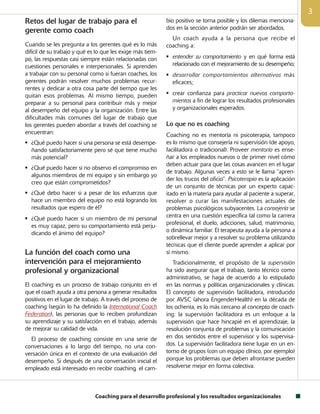 Coaching para el desarrollo profesional y los resultados organizacionales

Retos del lugar de trabajo para el
gerente como coach
Cuando se les pregunta a los gerentes qué es lo más
difícil de su trabajo y qué es lo que les exige más tiem-
po, las respuestas casi siempre están relacionadas con
cuestiones personales e interpersonales. Si aprenden
a trabajar con su personal como si fueran coaches, los
gerentes podrán resolver muchos problemas recur-
rentes y dedicar a otra cosa parte del tiempo que les
quitan esos problemas. Al mismo tiempo, pueden
preparar a su personal para contribuir más y mejor
al desempeño del equipo y la organización. Entre las
dificultades más comunes del lugar de trabajo que
los gerentes pueden abordar a través del coaching se
encuentran:
 ¿Qué puedo hacer si una persona se está desempe-
ñando satisfactoriamente pero sé que tiene mucho
más potencial?
 ¿Qué puedo hacer si no observo el compromiso en
algunos miembros de mi equipo y sin embargo yo
creo que están comprometidos?
 ¿Qué debo hacer si a pesar de los esfuerzos que
hace un miembro del equipo no está logrando los
resultados que espero de él?
 ¿Qué puedo hacer si un miembro de mi personal
es muy capaz, pero su comportamiento está perju-
dicando el ánimo del equipo?
La función del coach como una
intervención para el mejoramiento
profesional y organizacional
El coaching es un proceso de trabajo conjunto en el
que el coach ayuda a otra persona a generar resultados
positivos en el lugar de trabajo. A través del proceso de
coaching (según lo ha definido la International Coach
Federation), las personas que lo reciben profundizan
su aprendizaje y su satisfacción en el trabajo, además
de mejorar su calidad de vida.
El proceso de coaching consiste en una serie de
conversaciones a lo largo del tiempo, no una con-
versación única en el contexto de una evaluación del
desempeño. Si después de una conversación inicial el
empleado está interesado en recibir coaching, el cam-
bio positivo se torna posible y los dilemas menciona-
dos en la sección anterior podrán ser abordados.
Un coach ayuda a la persona que recibe el
coaching a:
 entender su comportamiento y en qué forma está
relacionado con el mejoramiento de su desempeño;
 desarrollar comportamientos alternativos más
eficaces;
 crear confianza para practicar nuevos comporta-
mientos a fin de lograr los resultados profesionales
y organizacionales esperados.
Lo que no es coaching
Coaching no es mentoría ni psicoterapia, tampoco
es lo mismo que consejería ni supervisión (de apoyo,
facilitadora o tradicional). Proveer mentoría es ense-
ñar a los empleados nuevos o de primer nivel cómo
deben actuar para que las cosas avancen en el lugar
de trabajo. Algunas veces a esto se le llama “apren-
der los trucos del oficio”. Psicoterapia es la aplicación
de un conjunto de técnicas por un experto capac-
itado en la materia para ayudar al paciente a superar,
resolver o curar las manifestaciones actuales de
problemas psicológicos subyacentes. La consejería se
centra en una cuestión específica tal como la carrera
profesional, el duelo, adicciones, salud, matrimonio,
o dinámica familiar. El terapeuta ayuda a la persona a
sobrellevar mejor y a resolver su problema utilizando
técnicas que el cliente puede aprender a aplicar por
sí mismo.
Tradicionalmente, el propósito de la supervisión
ha sido asegurar que el trabajo, tanto técnico como
administrativo, se haga de acuerdo a lo estipulado
en las normas y políticas organizacionales y clínicas.
El concepto de supervisión facilitadora, introducido
por AVSC (ahora EngenderHealth) en la década de
los ochenta, es lo más cercano al concepto de coach-
ing: la supervisión facilitadora es un enfoque a la
supervisión que hace hincapié en el aprendizaje, la
resolución conjunta de problemas y la comunicación
en dos sentidos entre el supervisor y los supervisa-
dos. La supervisión facilitadora tiene lugar en un en-
torno de grupos (con un equipo clínico, por ejemplo)
porque los problemas que deben afrontarse pueden
resolverse mejor en forma colectiva.
 