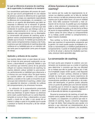 ACTUALIDAD GERENCIAL en linea No. 1, 2008

En qué se diferencia el proceso de coaching,
de la supervisión, la consejería o la mentoría
Las características particulares del proceso de coach-
ing son que ocurre principalmente en una relación
de persona a persona (a diferencia de la supervisión
facilitadora), no exige una capacitación especializada
(a diferencia de la psicoterapia y la consejería), y se
centra en un aspecto del desempeño que debe ser
mejorado (a diferencia de la mentoría). El gerente
que actúa como coach ayuda a la persona que está
recibiendo el coaching para que distinga cuál es su
propio comportamiento en el trabajo y cómo se
relaciona este comportamiento con su desempeño.
La conversación del proceso de coaching ayuda a
generar nuevos comportamientos para lograr los re-
sultados que se buscan. A medida que la práctica de
estos nuevos comportamientos empieza a dar frutos,
la persona que está recibiendo el coaching desarrolla
confianza en su habilidad para ser un miembro vali-
oso tanto para la organización como para el equipo
de trabajo.
Aptitudes y atributos de los coaches
Los coaches deben tener un gran deseo de contri-
buir al éxito de otras personas explorando sus op-
ciones y desarrollando su potencial. Debido a que
las creencias que tenemos acerca de las personas
influyen en nuestras interacciones de coaching, los
coaches deberán cultivar también la auto-concien-
cia, perfeccionando su habilidad para observarse a
sí mismos con una mirada crítica. De igual manera,
los coaches deben ser sensibles a los contextos
políticos y sociales en los cuales se encuentra la per-
sona que está recibiendo el coaching, y deben estar
en capacidad de observar y entender las sutilezas
del comportamiento y las emociones humanas.
La utilización de la autoevaluación presentada
en este número le ayudará a determinar si usted
tiene esas destrezas. Si quiere mejorar sus destrezas
como coach, puede hacerlo por su cuenta (leyendo,
tomando un curso en línea u observando a un gran
coach), a través de un taller, o con ayuda de un
mentor o colega a quien le ha pedido que le ayude
a practicar la manera de escuchar y de dar retroali-
mentación.
¿Cómo funciona el proceso de
coaching?
Las razones por las cuales las organizaciones no al-
canzan sus objetivos pueden ser la falta de claridad
de los mismos o la falta de coherencia entre lo que se
supone que la gente debe hacer y lo que en realidad
hace. Estas fallas ocasionan frustración y mala uti-
lización de los recursos. Es posible que una empleada
culpe a otras personas o circunstancias cuando no
logra los resultados buscados, y de esta forma se libera
de asumir la responsabilidad. Pero si el coach la ayuda
a darse cuenta de cómo influye su comportamiento
en su trabajo, puede cambiar su comportamiento y
lograr mejores resultados.
Para cambiar su forma de actuar, un empleado
tiene que examinar el razonamiento subyacente que
la generó. Un coach puede ayudar al empleado a ar-
ticular su razonamiento y a modificar gradualmente su
comportamiento. Cuando el empleado logra cambiar
su forma de actuar y alcanza los resultados que bus-
caba, entonces habrá aprendido algo.
La conversación de coaching
Un buen punto para empezar es sostener una con­
versación con la persona que va a recibir el coaching
para determinar si reconoce que hay una dificultad
en su trabajo que ella no puede resolver por sí sola.
Si el empleado acepta recibir ayuda y está dispuesto
a aprender y a hacer cambios, entonces se habrán
sentado las bases para una buena experiencia de
coaching. Si en la organización ya se han establecido
conversaciones periódicas de supervisión o de evalu-
ación del desempeño, el gerente puede utilizarlas
como un punto de partida para una serie de sesiones
de coaching que se centren en algunos aspectos del
desempeño del empleado que pueden mejorarse o
en el desarrollo de talentos no aprovechados.
Durante la conversación de coaching, el coach des­
empeña varios papeles. Brinda su apoyo y demuestra
su respeto y su aceptación a la persona que está re-
cibiendo el coaching. Ayuda a encontrar respuestas
en lugar de darlas. Hace preguntas para ayudar a la
persona a que reformule sus interpretaciones de la
relación que hay entre sus acciones y los resultados.
 
