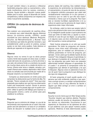 Coaching para el desarrollo profesional y los resultados organizacionales

El coach también induce a la persona a reflexionar
hacién­dole preguntas sobre su razonamiento y seña­
lando incoherencias entre las razones, creencias y
acciones. Ayuda también a descubrir nuevas posibi-
lidades para la acción, apoya el desarrollo de nuevas
competencias y solicita compromiso con respecto a las
metas mutuamente acordadas.
OPERA: Un conjunto de destrezas de
coaching
Para sostener una conversación de coaching eficaz,
es necesario que usted desarrolle algunas destrezas
básicas. Un acrónimo sencillo —OPERA— puede
recordarle las cinco destrezas: Observar, Preguntar,
Escuchar, dar Retroalimentación, y Acordar. Estas
son destrezas que todos los gerentes necesitan y que
probablemente usted ya pone en práctica, aunque
quizás no tan bien como pudiera. Cada destreza se
aborda por separado en la siguiente sección.
Observar
Algunas veces no vemos lo que es obvio porque
nuestra mente está ocupada con otras cosas. La obser-
vación del rostro de una persona, su forma de entrar a
una sala o de sentarse frente a su escritorio nos puede
dar muchas claves acerca de su estado de ánimo o su
humor. ¿Parece estar tensa o relajada, cansada o ani-
mada? ¿Parece estar molesta, deprimida o feliz? ¿Qué
claves no verbales está comunicando por medio de su
lenguaje corporal y sus expresiones faciales?
Comparta sus observaciones sin emitir juicios para
comprobar las deducciones que ha hecho de ellas. Por
ejemplo, “Parece cansada ¿es cierto?” Tiene que estar
preparado para explicar por qué hizo esa observación
(usted está bostezando mucho). Quizás la persona
está enferma o le ha pasado algo que no quiere com-
partir. Utilice la apertura del diálogo para expresar su
preocupación sincera y como un primer paso para
establecer la confianza.
Preguntar
Preguntar que es sinónimo de indagar, es una de las
herramientas más importantes de un coach. Esta inda-
gación será útil solamente si se basa en un verdadero
interés de descubrir la realidad como la percibe la
persona objeto del coaching. Esta realidad incluye
la experiencia, los sentimientos, las interpretaciones,
el razonamiento y el punto de vista de esa persona.
La indagación auténtica presupone que usted esté
verdaderamente interesado en la otra persona y
reconozca que no sabe lo que ella está experi-
mentando a menos que se lo pregunte. Para hacer
esto se necesita humildad, especialmente si en su
cultura se supone que las personas de mayor edad o
experiencia están mejor informadas.
Sin embargo, usted no tiene que aceptar todo lo
que la otra persona le dice como una verdad absolu-
ta. Su indagación puede ayudar a que la persona vea
cosas que antes no había visto y a ajustar su razon-
amiento en caso de que sea ilógico. Las preguntas,
y en algunos casos una leve confrontación, pueden
abrir las puertas a nuevas perspectivas.
Hacer buenas preguntas es un arte que puede
aprenderse. No todas las preguntas son buenas.
Algunas veces éstas están disfrazadas como in-
dagaciones, pero en realidad son afirmaciones u
órdenes presentadas en forma de pregunta; por
ejemplo: “¿Cree usted que ha debido hacerlo de otra
manera?” Esta indagación bloquea el aprendizaje, lo
que destruye el propósito de la actividad de coach-
ing. Las preguntas que guían hacia una respuesta
determinada también bloquean el aprendizaje. En
el cuadro 1 se presenta la comparación entre las
indagaciones que alientan el aprendizaje y las que
lo bloquean. Algunas veces es solamente el tono de
voz de quien hace la pregunta lo que distingue los
dos tipos de indagaciones.
Al hacer preguntas el coach puede ayudar a la
persona que está recibiendo coaching a que apre-
nda a corregir errores y a cambiar comportamientos
por sí misma. Esto es muy diferente de decirle a
alguien que debe corregir un error o cambiar un
comportamiento.
Escuchar
Escuchar no es lo mismo que oír. Peter Senge escribe,
“Escuchar requiere que estemos abiertos. Nuestros
patrones usuales de escucha en situaciones difíciles
son tácticos no relacionales. Escuchamos lo que
esperamos oír. Buscamos en las opiniones de otros
lo que podemos usar para apoyar nuestras propias
opiniones. Medimos el éxito determinando cuánto
 