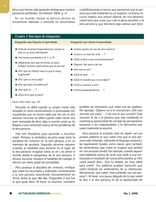 ACTUALIDAD GERENCIAL en linea No. 1, 2008

eficaz que hemos sido ganando ventaja para nuestras
posiciones preferidas” (en Kahane 2004, p. x).
En un mundo donde la pericia técnica es
sumamente valorada, a menudo no escuchamos
cuidadosamente a menos que pensemos que la per-
sona que está hablando es un experto. La buena es-
cucha implica una actitud además de una destreza:
usted tiene que creer que vale la pena escuchar a la
otra persona y que ella tiene algo valioso que decir.
Cuadro 1. Dos tipos de indagación
Indagación que bloquea el aprendizaje Indagación que alienta el aprendizaje
n ¿Está de acuerdo? (especialmente cuando se
dice en un tono intimidante)
n ¿Ha hecho eso debido a X, Y, o Z?
n ¿Realmente cree que ha hecho un buen
trabajo? (cuando usted piensa que no fue así)
n ¿Por qué no intenta hacer lo que le estoy
sugiriendo?
n ¿Por qué no me lo dijo?
n ¿Por qué está a la defensiva?
n ¿Por qué no . . . ?
n ¿Qué es lo que le pasa?
n ¿Cómo podría ver eso de otra manera?
n ¿Cuál es su reacción ante. . . ?
n ¿Qué la llevó a esa conclusión/acción?
n Dígame más acerca de eso.
n ¿Por qué es así?
n ¿Qué le hace . . . ?
n ¿Qué le impidió que me lo dijera?
n ¿Cómo contribuí a eso?
n ¿Cómo puedo/podemos. . . ?
Fuente: MSH 2007, pág. 239.
Escuchar es difícil cuando su propia mente está
ocupada en otras conversaciones o preocupada con
inquietudes que no tienen nada que ver con la otra
persona. Escuchar es difícil cuando usted siente una
gran necesidad de decir algo o cuando usted ya ha
llegado a una conclusión acerca de los problemas de
la otra persona.
Hay tres disciplinas para aprender a escuchar
mejor. Primera, la verdadera escucha exige tener la
disciplina de centrarse en la otra persona y en su
intención de ayudarla. Segunda, escuchar requiere
empatía, la habilidad para ponerse en el lugar de
la otra persona: imaginar cómo se ve y se siente el
mundo desde la perspectiva de la otra persona. Y
tercera, escuchar requiere la habilidad de manejar el
silencio con cierto grado de comodidad.
Para practicar la disciplina de centrarse, verifique
que usted ha escuchado y entendido correctamente
a la otra persona resumiendo frecuentemente en
forma breve lo que ella dijo. Pregúntele si eso fue
lo que quiso decir. Al hacer su resumen, considere
también las emociones que están tras las palabras.
Por ejemplo: “Déjeme ver si le entendí bien. ¿Me está
diciendo que usted . . .? ¿Es esto lo que sucedió?” Este
resumen le da a la persona que está recibiendo el
coaching la oportunidad de corregir las percepciones
inexactas o los malentendidos y le demuestra que
usted realmente la escuchó.
Para practicar la empatía, trate de repetir con sus
propias palabras lo que usted cree que la otra per-
sona está sintiendo, utilizando el lenguaje corporal y
las expresiones faciales como claves, pero también
los sentimientos que usted se imagina que sentiría
en una situación similar. Por ejemplo, cuando alguien
está hablando acerca de tener que darle a una em-
barazada el resultado de una prueba positiva al VIH,
usted puede decir, “Eso ha debido ser muy difícil
para usted”. Sus palabras pueden transmitir que
usted entiende los sentimientos de su interlocutor
(literalmente, que usted “está sufriendo con esa per-
sona”). Al hacer una pausa después de lo que usted
le dice a la otra persona, le da la oportunidad de
 