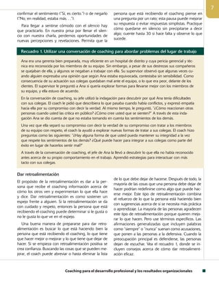 Coaching para el desarrollo profesional y los resultados organizacionales

confirmar el sentimiento (“Sí, es cierto.”) o de negarlo
(“No, en realidad, estaba más. . .”).
Para llegar a sentirse cómodo con el silencio hay
que practicarlo. En nuestra prisa por llenar el silen-
cio con nuestra charla, perdemos oportunidades de
nuevas percepciones y revelaciones. Permita que la
persona que está recibiendo el coaching piense en
una pregunta por un rato; esta pausa puede mejorar
su respuesta o evitar respuestas simplistas. Practique
cómo quedarse en silencio sin precipitarse a decir
algo; cuente hasta 30 si hace falta y observe lo que
sucede.
Recuadro 1. Utilizar una conversación de coaching para abordar problemas del lugar de trabajo
Ana era una gerenta bien preparada, muy eficiente en un hospital de distrito y cuya pericia gerencial y téc-
nica era reconocida por los miembros de su equipo. Sin embargo, a pesar de sus destrezas sus compañeros
se quejaban de ella, y algunos se negaban a trabajar con ella. Su supervisor observó que algunas veces cu-
ando alguien expresaba una opinión que según Ana estaba equivocada, contestaba sin sensibilidad. Como
consecuencia de su actuación sus colegas quedaban mal ante el equipo, o lo que era peor, delante de los
clientes. El supervisor le preguntó a Ana si quería explorar formas para llevarse mejor con los miembros de
su equipo, y ella estuvo de acuerdo.
En la conversación de coaching, su jefe utilizó la indagación para descubrir por qué Ana tenía dificultades
con sus colegas. El coach le pidió que describiera lo que pasaba cuando había conflictos, y expresó empatía
hacia ella por su compromiso con decir la verdad. Al mismo tiempo, le preguntó, “¿Cómo reaccionan otras
personas cuando usted las critica en público? ¿Cómo cree usted que se sienten?” A través de esta inda-
gación Ana se dio cuenta de que no estaba tomando en cuenta los sentimientos de los demás.
Una vez que ella separó su compromiso con decir la verdad de su compromiso con tratar a los miembros
de su equipo con respeto, el coach la ayudó a explorar nuevas formas de tratar a sus colegas. El coach hizo
preguntas como las siguientes: “¿Hay alguna forma de que usted pueda mantener su integridad a la vez
que respete los sentimientos de los demás? ¿Qué puede hacer para integrar a sus colegas como parte del
éxito en lugar de hacerlos sentir mal?”
A través de la conversación de coaching, el jefe de Ana la llevó a descubrir lo que ella no había reconocido
antes acerca de su propio comportamiento en el trabajo. Aprendió estrategias para interactuar con más
tacto con sus colegas.
Dar retroalimentación
El propósito de la retroalimentación es dar a la per-
sona que recibe el coaching información acerca de
cómo los otros ven y experimentan lo que ella hace
y dice. Dar retroalimentación es como sostener un
espejo frente a alguien. Si la retroalimentación se da
con cuidado y respeto, entonces la persona que está
recibiendo el coaching puede determinar si le gusta o
no le gusta lo que ve en el espejo.
Una buena manera de prepararse para dar retro­
alimentación es buscar lo que está haciendo bien la
persona que está recibiendo el coaching, lo que tiene
que hacer mejor o mejorar y lo que tiene que dejar de
hacer. Si se empieza con retroalimentación positiva se
crea confianza. Buscando las cosas que se pueden me-
jorar, el coach puede abreviar o hasta eliminar la lista
de lo que debe dejar de hacerse. Después de todo, la
mayoría de las cosas que una persona debe dejar de
hacer podrían redefinirse como algo que puede hac-
erse mejor. Este tipo de retroalimentación combina
el refuerzo de lo que la persona está haciendo bien
con sugerencias acerca de si se necesita más práctica
o aprendizaje. La mayoría de las personas agradecen
este tipo de retroalimentación porque quieren mejo-
rar lo que hacen. Pero use términos específicos. Las
afirmaciones generalizadas que incluyen palabras
como “siempre” o “nunca” suenan como acusaciones,
que ponen a las personas a la defensiva. Cuando la
preocupación principal es defenderse, las personas
dejan de escuchar. Vea el recuadro 1, donde se in-
cluyen consejos acerca de cómo dar retroaliment-
ación eficaz.
 