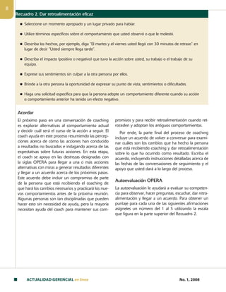 ACTUALIDAD GERENCIAL en linea No. 1, 2008

Recuadro 2. Dar retroalimentación eficaz
n Seleccione un momento apropiado y un lugar privado para hablar.
n Utilice términos específicos sobre el comportamiento que usted observó o que le molestó.
n Describa los hechos, por ejemplo, diga “El martes y el viernes usted llegó con 30 minutos de retraso” en
lugar de decir “Usted siempre llega tarde”.
n Describa el impacto (positivo o negativo) que tuvo la acción sobre usted, su trabajo o el trabajo de su
equipo.
n Exprese sus sentimientos sin culpar a la otra persona por ellos.
n Brinde a la otra persona la oportunidad de expresar su punto de vista, sentimientos o dificultades.
n Haga una solicitud específica para que la persona adopte un comportamiento diferente cuando su acción
o comportamiento anterior ha tenido un efecto negativo.
Acordar
El próximo paso en una conversación de coaching
es explorar alternativas al comportamiento actual
y decidir cuál será el curso de la acción a seguir. El
coach ayuda en este proceso resumiendo las percep-
ciones acerca de cómo las acciones han conducido
a resultados no buscados e indagando acerca de las
expectativas sobre futuras acciones. En esta etapa,
el coach se apoya en las destrezas designadas con
la siglas OPERA para llegar a una o más acciones
alternativas con miras a generar resultados diferentes
y llegar a un acuerdo acerca de los próximos pasos.
Este acuerdo debe incluir un compromiso de parte
de la persona que está recibiendo el coaching de
que hará los cambios necesarios y practicará los nue-
vos comportamientos antes de la próxima reunión.
Algunas personas son tan disciplinadas que pueden
hacer esto sin necesidad de ayuda, pero la mayoría
necesitan ayuda del coach para mantener sus com-
promisos y para recibir retroalimentación cuando ret-
roceden y adoptan los antiguos comportamientos.
Por ende, la parte final del proceso de coaching
incluye un acuerdo de volver a conversar para exami-
nar cuáles son los cambios que ha hecho la persona
que está recibiendo coaching y dar retroalimentación
sobre lo que ha ocurrido como resultado. Escriba el
acuerdo, incluyendo instrucciones detalladas acerca de
las fechas de las conversaciones de seguimiento y el
apoyo que usted dará a lo largo del proceso.
Autoevaluación OPERA
La autoevaluación le ayudará a evaluar su competen-
cia para observar, hacer preguntas, escuchar, dar retro­
alimentación y llegar a un acuerdo. Para obtener un
puntaje para cada una de las siguientes afirmaciones
asígneles un número del 1 al 5 utilizando la escala
que figura en la parte superior del Recuadro 2.
 