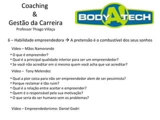 Coaching  &  Gestão da Carreira Professor Thiago Villaça 6 – Habilidade empreendedora    A pretensão é o combustível dos seus sonhos Vídeo – Mãos Namorando O que é empreender? Qual é a principal qualidade interior para ser um empreendedor?  Se você não acreditar em si mesmo quem você acha que vai acreditar? Vídeo – Empreendedorismo: Daniel Godri  Vídeo –  Tony Melendez  Qual a pior coisa para não ser empreendedor alem de ser pessimista?  Porque reclamar é tão ruim? Qual é a relação entre aceitar e empreender? Quem é o responsável pela sua motivação? O que seria do ser humano sem os problemas? 