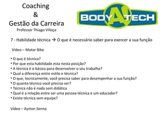 Coaching  &  Gestão da Carreira Professor Thiago Villaça 7 - Habilidade técnica    O que é necessário saber para exercer a sua função Vídeo – Motor Bike O que é técnica? Por que esta habilidade esta nesta posição? A técnica é o básico para desenvolver o seu trabalho?  Qual a diferença entre estilo e técnica? O que, tecnicamente, você precisa saber para desempenhar a sua função? O quanto técnico você precisa ser? Técnica não é nada sem didática Qual é a relação entre ser uma pessoa técnica e um educador? Existe técnica sem equipe? Vídeo – Ayrton Senna 