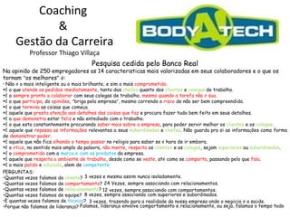 Coaching  &  Gestão da Carreira Professor Thiago Villaça Pesquisa cedida pelo Banco Real Na opinião de 250 empregadores as 14 caracter í sticas mais valorizadas em seus colaboradores e o que os tornam  “ os melhores ”   é : Não  é  o mais inteligente ou o mais brilhante, e sim o mais  comprometido . É  o que  atende os pedidos imediatamente , tanto dos  chefes  quanto dos  clientes  e  colegas  de trabalho. É  o  sempre pronto a colaborar  com seus colegas de trabalho,  mesmo quando a tarefa não  é  sua . É  o que  participa , d á   opiniões ,  “ briga pela empresa ” , mesmo correndo o  risco  de não ser bem compreendido. É  o que  termina  as coisas que come ç a. É  aquele que  presta aten ç ão aos detalhes das coisas que faz  e procura fazer tudo bem feito em seus detalhes. É  o  que demonstra  estar  feliz  e não entediado com o trabalho. É  o que esta constantemente procurando  saber mais sobre a empresa , para poder servir melhor os  clientes   e os  colegas . É  aquele que  repassa as informa ç ões  relevantes a seus  subordinados  e  chefes . Não guarda pra si as informa ç ões como forma de  demonstrar poder . É  aquele que não fica  olhando o tempo passar  no rel ó gio para saber se  é  hora de ir embora. É  o  é tico , no sentido mais amplo da palavra,  não mente ,  respeita  os  clientes  e os  colegas , sejam  superiores  ou  subordinados . É  o  comprometido  com a  marca e com os produtos  da empresa. É  aquele que  respeita o ambiente de trabalho , desde como se  veste,  at é  como se  comporta , passando pelo que  fala . É  o mais  polido  e  educado , alem de  competente. 3 vezes e mesmo assim nunca isoladamente.  24 Vezes, sempre associando com relacionamentos. 12 vezes, sempre associando com comportamentos. 8 vezes, sempre associando com superiores e subordinados.  3 vezes, trazendo para a realidade da nossa empresa onde o neg ó cio  é  a sa ú de. Falamos, lideran ç a envolve comportamento e relacionamento, ou seja, falamos o tempo todo PERGUNTAS: Quantas vezes falamos do  cliente ?  Quantas vezes falamos de  comportamento ? Quantas vezes falamos de  relacionamento ? Quantas vezes falamos de equipe?  E quantas vezes falamos de  t é cnica ?  Porque não falamos de lideran ç a? 