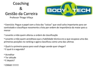 Coaching  &  Gestão da Carreira Professor Thiago Villaça Exercício: Pegue o papel com a lista das “coisas” que você acha importante para ser contratado e classifique novamente a lista por ordem de importância da maior para a menor Levante a mão quem alterou a ordem de classificação Levante a mão quem acreditava que a habilidade técnica era a que ocupava uma das primeiras posições no ranking e agora classificou como uma das ultimas Qual é o primeiro passo para você chagar aonde quer chegar? E qual é o segundo? Acreditar Ter atitude E depois? ERRAR !!!!!!!! 