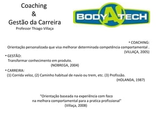 Coaching  &  Gestão da Carreira Professor Thiago Villaça COACHING: Orientação personalizada que visa melhorar determinada competência comportamental . (VILLAÇA, 2005) GESTÃO: Transformar conhecimento em produto. (NOBREGA, 2004) CARREIRA: (1) Corrida veloz, (2) Caminho habitual de navio ou trem, etc. (3) Profissão. (HOLANDA, 1987) “ Orientação baseada na experiência com foco  na melhora comportamental para a pratica profissional” (Villaça, 2008)  