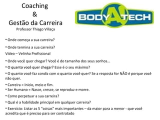 Coaching  &  Gestão da Carreira Professor Thiago Villaça Onde começa a sua carreira?  Onde termina a sua carreira?  Vídeo – Velinha Profissional  Onde você quer chegar? Você é do tamanho dos seus sonhos...  O quanto você quer chegar? Esse é o seu máximo?  O quanto você faz condiz com o quanto você quer? Se a resposta for NÃO é porque você não quer.  Carreira = Inicio, meio e fim. Ser Humano = Nasce, cresce, se reproduz e morre.  Como perpetuar a sua carreira? O quanto você quer chegar?  Qual é a habilidade principal em qualquer carreira? Exercício: Listar as 5 “coisas” mais importantes – da maior para a menor - que você acredita que é preciso para ser contratado 