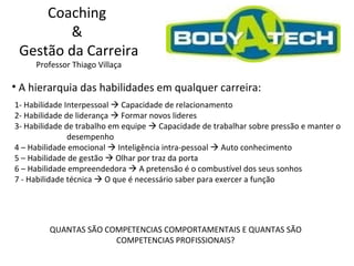 Coaching  &  Gestão da Carreira Professor Thiago Villaça A hierarquia das habilidades em qualquer carreira: 1- Habilidade Interpessoal    Capacidade de relacionamento  2- Habilidade de liderança    Formar novos lideres 3- Habilidade de trabalho em equipe    Capacidade de trabalhar sobre pressão e manter o  desempenho 4 – Habilidade emocional    Inteligência intra-pessoal    Auto conhecimento 5 – Habilidade de gestão    Olhar por traz da porta 6 – Habilidade empreendedora    A pretensão é o combustível dos seus sonhos 7 - Habilidade técnica    O que é necessário saber para exercer a função QUANTAS SÃO COMPETENCIAS COMPORTAMENTAIS E QUANTAS SÃO COMPETENCIAS PROFISSIONAIS? 