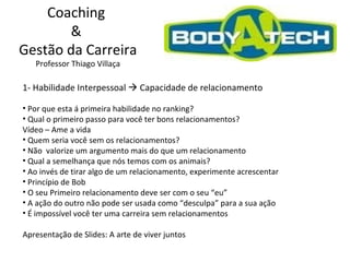 Coaching  &  Gestão da Carreira Professor Thiago Villaça 1- Habilidade Interpessoal    Capacidade de relacionamento  Por que esta á primeira habilidade no ranking? Qual o primeiro passo para você ter bons relacionamentos?  Vídeo – Ame a vida Quem seria você sem os relacionamentos? Não  valorize um argumento mais do que um relacionamento Qual a semelhança que nós temos com os animais? Ao invés de tirar algo de um relacionamento, experimente acrescentar Princípio de Bob O seu Primeiro relacionamento deve ser com o seu “eu” A ação do outro não pode ser usada como “desculpa” para a sua ação É impossível você ter uma carreira sem relacionamentos  Apresentação de Slides: A arte de viver juntos 