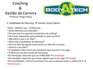 Coaching  &  Gestão da Carreira Professor Thiago Villaça 2- Habilidade de liderança    Formar novos lideres Vídeo – Children see... Children do... Existe liderança sem exemplo? Por que esta é a segunda característica do ranking? Ela é mais importante para profissão ou para carreira? Mas afinal o que é ser líder? Quais são as qualidades da liderança? Para ser líder de alguém você precisa ser líder de si mesmo  Quem é o seu líder?  O verdadeiro líder treina seus discípulos para assumir o seu lugar A liderança nas três escalas de hierarquia: Em formação: Você tem que ser O MELHOR     Competição  Em atividade: Você tem que treinar alguém para o seu lugar     Doação Em consolidação: Você tem que fazer com que as pessoas sejam o melhor de si     Multiplicação 