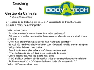 Coaching  &  Gestão da Carreira Professor Thiago Villaça 3- Habilidade de trabalho em equipe    Capacidade de trabalhar sobre pressão e manter o desempenho Vídeo – River Dance As palavras que existem no vídeo existem dentro de você? Até para ser o melhor você precisa das pessoas, se não, não sobraria alguém para ser o pior Ouvir mais e falar menos para depois falar muito para ouvir tudo Se você não tem bons relacionamentos você não estará inserido em uma equipe e tão logo deixará de ter uma carreira Experimente usar mais a palavra “eu” do que a palavra você Ninguém faz nada por mal dado a sua construção de mundo Confie nas pessoas, mas não espere nada delas A pró atividade pode ser obtida nos dois lados, de quem pede e de quem oferece Problemas entre “a” e “b” são resolvidos entre si e não envolvendo “c” Vídeo – O Problema não é meu. 