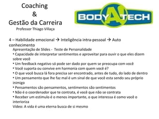 Coaching  &  Gestão da Carreira Professor Thiago Villaça 4 – Habilidade emocional    Inteligência intra-pessoal    Auto conhecimento Apresentação de Slides -  Teste de Personalidade Capacidade de interpretar sentimentos e aproveitar para ouvir o que eles dizem sobre você Um feedback negativo só pode ser dado por quem se preocupa com você Você suporta ou convive em harmonia com quem você é? O que você busca lá fora precisa ser encontrado, antes de tudo, do lado de dentro Um pensamento que lhe faz mal é um sinal de que você esta sendo seu próprio inimigo Pensamentos são pensamentos, sentimentos são sentimentos Não é o coordenador que te contrata, é você que não se contrata Receber um estimulo é o menos importante, o que interessa é como você o interioriza Vídeo: A vida é uma eterna busca de si mesmo 