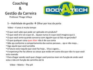 Coaching  &  Gestão da Carreira Professor Thiago Villaça 5 – Habilidade de gestão    Olhar por traz da porta Vídeo – 4 anos é muito tempo O que você sabe que pode ser aplicado em produto? O que você vê é só o que vê... Quase nunca é o que você imagina que é. O que você sente quando conversa com alguém que só fala no gerúndio?  O que qualquer coisa  quer dizer  não é de sua conta  Não aja conforme o comportamento das outras pessoas... aja e não reaja... Siga aquilo que você acredita O futuro esta naquilo que você faz hoje... Viva o agora... A esperança lhe faz alterar as coisas que estão em outro dia que não é o que você esta vivendo Para chegar aonde você quer chegar você precisa viver em função de onde você esta e não em função do caminho até lá Vídeo – Matrix – The pill 