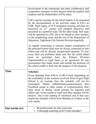 involvement in the community and other collaborative and
cooperative strategies in their projects both the teachers and
students and the stakeholders will be taken.
Call a special meeting for the initial reports to be presented
by the documentation of the activities intact in CD’s or
USB. Hard copies of ICT-integrated learning activities be
measured on 21st
century and standard objectives and
presented in a portfolio type. On the other hand, Soft copy
will be uploaded at a PIL site to be shared to other teachers
in the neighboring areas and the rest of the Department of
Education, Tagbilaran City Schools Division hopefully.
As regular monitoring is concern, proper coordination of
the principal/school head must be always connected so that
follow-ups will be directly incapacitated anytime. To stay
away from any problems make sure that the action taken
must be permitted from the Schools Division
Superintendent as legal bases or an agreement for any
presentation they made inside and outside the premises of
the school enable to look into the progress of the program.
Time Schedule:
Every Saturday from 8:00 to 11:00 o’clock (depending on
the availability of the teachers involved. Since Cogon High
School is an evening class the schedule will not be
interrupted. Online collaboration/communication thru
Facebook group or other means of communication after
class hours or during vacant periods for inquiries and
follow-ups. In the month of April and May changes will be
observe due to the starting of enrolment and in that case
maybe the schedule will be from Mondays to Fridays as the
case maybe.
Our norms are: • Be professional, be time conscious.
• A thorough coaching on ICT tools shouldn’t
 