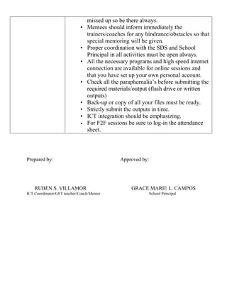 missed up so be there always.
• Mentees should inform immediately the
trainers/coaches for any hindrance/obstacles so that
special mentoring will be given.
• Proper coordination with the SDS and School
Principal in all activities must be open always.
• All the necessary programs and high speed internet
connection are available for online sessions and
that you have set up your own personal account.
• Check all the paraphernalia’s before submitting the
required materials/output (flash drive or written
outputs)
• Back-up or copy of all your files must be ready.
• Strictly submit the outputs in time.
• ICT integration should be emphasizing.
• For F2F sessions be sure to log-in the attendance
sheet.
Prepared by: Approved by:
RUBEN S. VILLAMOR GRACE MARIE L. CAMPOS
ICT Coordinator/GFT teacher/Coach/Mentor School Principal
 