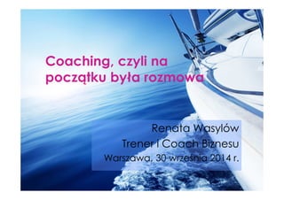 Coaching, czyli na 
początku była rozmowa 
Renata Wasylów 
Trener i Coach Biznesu 
Warszawa, 30 września 2014 r. 
 