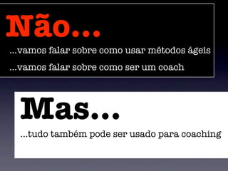 Não...
...vamos falar sobre como usar métodos ágeis
...vamos falar sobre como ser um coach




  Mas...
  ...tudo também pode ser usado para coaching
 