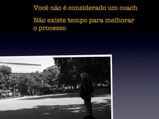 Você não é considerado um coach
Não existe tempo para melhorar
o processo
 