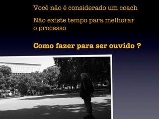 Você não é considerado um coach
Não existe tempo para melhorar
o processo

Como fazer para ser ouvido ?
 