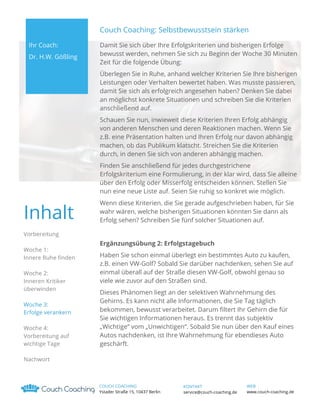 Couch Coaching: Selbstbewusstsein stärken
Ihr Coach:
Dr. H.W. Gößling

Damit Sie sich über Ihre Erfolgskriterien und bisherigen Erfolge
bewusst werden, nehmen Sie sich zu Beginn der Woche 30 Minuten
Zeit für die folgende Übung:
Überlegen Sie in Ruhe, anhand welcher Kriterien Sie Ihre bisherigen
Leistungen oder Verhalten bewertet haben. Was musste passieren,
damit Sie sich als erfolgreich angesehen haben? Denken Sie dabei
an möglichst konkrete Situationen und schreiben Sie die Kriterien
anschließend auf.
Schauen Sie nun, inwieweit diese Kriterien Ihren Erfolg abhängig
von anderen Menschen und deren Reaktionen machen. Wenn Sie
z.B. eine Präsentation halten und Ihren Erfolg nur davon abhängig
machen, ob das Publikum klatscht. Streichen Sie die Kriterien
durch, in denen Sie sich von anderen abhängig machen.
Finden Sie anschließend für jedes durchgestrichene
Erfolgskriterium eine Formulierung, in der klar wird, dass Sie alleine
über den Erfolg oder Misserfolg entscheiden können. Stellen Sie
nun eine neue Liste auf. Seien Sie ruhig so konkret wie möglich.

Inhalt

Wenn diese Kriterien, die Sie gerade aufgeschrieben haben, für Sie
wahr wären, welche bisherigen Situationen könnten Sie dann als
Erfolg sehen? Schreiben Sie fünf solcher Situationen auf.

Vorbereitung
Woche 1:
Innere Ruhe finden
Woche 2:
Inneren Kritiker
überwinden
Woche 3:
Erfolge verankern
Woche 4:
Vorbereitung auf
wichtige Tage

Ergänzungsübung 2: Erfolgstagebuch
Haben Sie schon einmal überlegt ein bestimmtes Auto zu kaufen,
z.B. einen VW-Golf? Sobald Sie darüber nachdenken, sehen Sie auf
einmal überall auf der Straße diesen VW-Golf, obwohl genau so
viele wie zuvor auf den Straßen sind.
Dieses Phänomen liegt an der selektiven Wahrnehmung des
Gehirns. Es kann nicht alle Informationen, die Sie Tag täglich
bekommen, bewusst verarbeitet. Darum filtert Ihr Gehirn die für
Sie wichtigen Informationen heraus. Es trennt das subjektiv
„Wichtige“ vom „Unwichtigen“. Sobald Sie nun über den Kauf eines
Autos nachdenken, ist Ihre Wahrnehmung für ebendieses Auto
geschärft.

Nachwort

COUCH COACHING
Ystader Straße 15, 10437 Berlin

KONTAKT
service@couch-coaching.de

WEB
www.couch-coaching.de

 