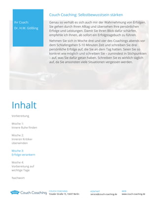 Couch Coaching: Selbstbewusstsein stärken
Ihr Coach:
Dr. H.W. Gößling

Genau so verhält es sich auch mir der Wahrnehmung von Erfolgen.
Sie gehen durch Ihren Alltag und übersehen Ihre persönlichen
Erfolge und Leistungen. Damit Sie Ihren Blick dafür schärfen,
empfehle ich Ihnen, ab sofort ein Erfolgstagebuch zu führen.
Nehmen Sie sich in Woche drei und vier des Coachings abends vor
dem Schlafengehen 5-10 Minuten Zeit und schreiben Sie drei
persönliche Erfolge auf, die Sie an dem Tag hatten. Seien Sie so
konkret wie möglich und schreiben Sie – zumindest in Stichpunkten
– auf, was Sie dafür getan haben. Schreiben Sie es wirklich täglich
auf, da Sie ansonsten viele Situationen vergessen werden.

Inhalt
Vorbereitung
Woche 1:
Innere Ruhe finden
Woche 2:
Inneren Kritiker
überwinden
Woche 3:
Erfolge verankern
Woche 4:
Vorbereitung auf
wichtige Tage
Nachwort

COUCH COACHING
Ystader Straße 15, 10437 Berlin

KONTAKT
service@couch-coaching.de

WEB
www.couch-coaching.de

 