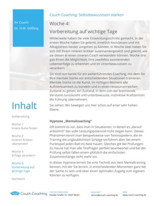 Couch Coaching: Selbstbewusstsein stärken
Ihr Coach:
Dr. H.W. Gößling

Woche 4:
Vorbereitung auf wichtige Tage
Mittlerweile haben Sie viele Entwicklungsschritte gemacht. In der
ersten Woche haben Sie gelernt, innerlich loszulassen und mit
Alltagsstress besser umgehen zu können. In Woche zwei haben Sie
sich mit Ihrem inneren Kritiker auseinandergesetzt und gelernt, wie
sie diesen in einen inneren Coach verwandeln können. Woche drei
gab Ihnen die Möglichkeit, ihre zweifellos existierenden
Lebenserfolge zu erkennen und im Unterbewusstsein zu
verankern.

Inhalt

Sie sind nun bereit für ein weiterführendes Coaching, mit dem Sie
Ihre mentale Stärke vor entscheidenden Situationen trainieren.
Mentale Stärke ist die Kunst, im richtigen Moment alle
Aufmerksamkeit zu bündeln und in einen ressourcenreichen
Zustand zu gehen, ein Zustand, in dem sich der bremsende
Verstand zurückzieht und unterbewusste, instinktive Kraftzentren
die Führung übernehmen.
Sie sehen: Wir bewegen uns hier schon auf einer sehr hohen
Ebene.

Vorbereitung
Woche 1:
Innere Ruhe finden
Woche 2:
Inneren Kritiker
überwinden
Woche 3:
Erfolge verankern
Woche 4:
Vorbereitung auf
wichtige Tage
Nachwort

Hypnose „Mentalcoaching“
Oft kommt es vor, dass man in Situationen, in denen es „darauf
ankommt“ das volle Leistungspotenzial nicht zeigen kann. Dieses
Phänomen kennt man beispielsweise von Tennisspielern, die im
Training die unglaublichsten Schläge vorführen aber bei einem
Punktspiel jeden Ball ins Netz hauen. Gleiches gilt bei Prüfungen:
Zu Hause hat man alle Testfragen perfekt beantwortet und bei der
Prüfung selbst fallen einem plötzlich die einfachsten
Zusammenhänge nicht mehr ein.
In dieser Hypnose lernen Sie eine Technik aus dem Mentaltraining
kennen, mit der Sie lernen, in entscheidenden Momenten ganz bei
der Sache zu sein und über einen optimalen Zugang zum eigenen
Können zu verfügen.

COUCH COACHING
Ystader Straße 15, 10437 Berlin

KONTAKT
service@couch-coaching.de

WEB
www.couch-coaching.de

 