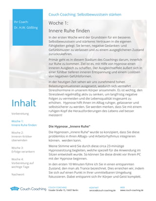 Couch Coaching: Selbstbewusstsein stärken
Ihr Coach:
Dr. H.W. Gößling

Woche 1:
Innere Ruhe finden
In der ersten Woche wird der Grundstein für ein besseres
Selbstbewusstsein und stärkeres Vertrauen in die eigenen
Fähigkeiten gelegt: Sie lernen, negative Gedanken- und
Gefühlsmuster zu verlassen und zu einem ausgeglichenen Zustand
zurückzukehren.
Primär geht es in diesem Stadium des Coachings darum, innerlich
zur Ruhe zu kommen. Ziel ist es, mit Hilfe von Hypnose einen
inneren Ausgleich zu schaffen. Der Ausgleichseffekt äußert sich in
einer fühlbar tieferen inneren Entspannung und einem Loslösen
von negativen Gefühlsformen.

Inhalt
Vorbereitung
Woche 1:
Innere Ruhe finden
Woche 2:
Inneren Kritiker
überwinden
Woche 3:
Erfolge verankern
Woche 4:
Vorbereitung auf
wichtige Tage
Nachwort

In der heutigen Zeit sehen wir uns zunehmend hohen
Belastungssituationen ausgesetzt, wodurch sich vermehrt
Stresshormone in unserem Körper ansammeln. Es ist wichtig, den
Stresslevel regelmäßig aktiv zu senken, um langfristig negative
Folgen zu vermeiden und die Lebensqualität insgesamt zu
erhöhen. Hypnose hilft Ihnen im Alltag ruhiger, gelassener und
selbstsicherer zu werden. Sie werden merken, dass Sie mit einem
ruhigen Kopf die Herausforderungen des Lebens viel besser
meistern!
Die Hypnose „Innere Ruhe“
Die Hypnosen „innere Ruhe“ wurde so konzipiert, dass Sie diese
problemlos in Ihren Alltags- und Arbeitsrhythmus integrieren
können. werden kann.
Meine Stimme wird Sie durch diese circa 23-minütige
Hypnosesitzung begleiten, welche speziell für die Anwendung im
Sitzen entwickelt wurde. So können Sie diese direkt vor Ihrem PC
mit der Hypnose beginnen.
In den ersten 10 Minuten führe ich Sie in einen entspannten
Zustand, den man als Trance bezeichnet. Dies erreichen wir, indem
Sie sich auf einen Punkt in Ihrer unmittelbaren Umgebung
fokussieren. Dabei entspannt sich Ihr Körper und Geist komplett.
COUCH COACHING
Ystader Straße 15, 10437 Berlin

KONTAKT
service@couch-coaching.de

WEB
www.couch-coaching.de

 
