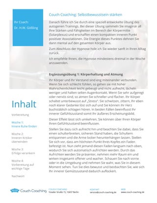 Couch Coaching: Selbstbewusstsein stärken
Ihr Coach:
Dr. H.W. Gößling

Danach führe ich Sie durch eine speziell entwickelte Übung des
autogenen Trainings. Bei dieser Übung sammeln Sie imaginär all
Ihre Stärken und Fähigkeiten im Bereich der Körpermitte
(Solarplexus) und erschaffen einen kompakten inneren Punkt
positiver Assoziationen. Die Energie dieses Punktes dehnen Sie
dann mental auf den gesamten Körper aus.
Zum Abschluss der Hypnose hole ich Sie wieder sanft in Ihren Alltag
zurück.
Ich empfehle Ihnen, die Hypnose mindestens dreimal in der Woche
anzuwenden.
Ergänzungsübung 1: Körperhaltung und Atmung

Inhalt
Vorbereitung
Woche 1:
Innere Ruhe finden
Woche 2:
Inneren Kritiker
überwinden
Woche 3:
Erfolge verankern
Woche 4:
Vorbereitung auf
wichtige Tage

Ihr Körper und Ihr Verstand sind eng miteinander verbunden.
Wenn Sie sich schlecht fühlen, so gehen sie mit hoher
Wahrscheinlichkeit leicht gebeugt und nicht aufrecht, lächeln
weniger und halten selten Augenkontakt. Wenn Sie sehr aufgeregt
oder nervös sind, so atmen Sie schneller und flacher. Ihr Körper
schaltet unterbewusst auf „Stress“. Sie schwitzen, zittern, Ihr eben
noch klarer Gedanke löst sich auf und Sie können ihr Herz
buchstäblich schlagen hören. In beiden Fällen beeinflusst Ihr
innerer Gefühlszustand somit Ihr äußeres Erscheinungsbild.
Dieser Effekt lässt sich umkehren. Sie können über Ihren Körper
Ihren Gefühlszustand beeinflussen.
Stellen Sie dazu sich aufrecht hin und beachten Sie dabei, dass Sie
einen schulterbreiten, sicheren Stand haben, die Schultern
entspannen und die Arme locker herunterhängen lassen. Stellen
Sie sich vor, dass am höchsten Punkt Ihres Kopfes ein Faden
befestigt ist. Nun zieht jemand diesen Faden langsam nach oben,
wodurch Sie sich automatisch aufrichten werden. Durch das
Aufrichten werden Sie präsenter, nehmen mehr Raum ein und
wirken insgesamt offener und wacher. Schauen Sie nach vorne
oder in die Umgebung und nehmen Sie wahr, was Sie in diesem
Moment sehen. Tun Sie dies bewusst und beobachten Sie, wie sich
Ihr innerer Gemütszustand dadurch auflockert.

Nachwort

COUCH COACHING
Ystader Straße 15, 10437 Berlin

KONTAKT
service@couch-coaching.de

WEB
www.couch-coaching.de

 