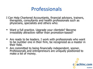 Professionals I Can Help Chartered Accountants, financial advisors, trainers, therapists, consultants and health professionals such as physicians, specialists and others who:   Want a full practice. Upgrade your clientele? Become irresistibly attractive rather than promotion-based?  Are ready to be leaders. I work with professionals who want to be number one in their firm, be recognized as a master in their field. Are committed to being financially independent, sooner. Professionals and entrepreneurs are uniquely positioned to make a lot of money.  