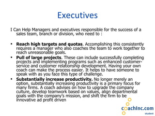 Executives I Can Help Managers and executives responsible for the success of a sales team, branch or division, who need to :   Reach high targets and quotas . Accomplishing this consistently requires a manager who also coaches the team to work together to reach unreasonable goals. Pull of large projects . These can include successfully completing projects and implementing programs such as enhanced customer-service and customer relationship development. Having your own coach can make the process easier. It helps to have someone to speak with as you face this type of challenge. Substantially increase productivity.  No longer merely an option, substantially increasing productivity is a primary focus for many firms. A coach advises on how to upgrade the company culture, develop teamwork based on values, align departmental goals with the company’s mission, and shift the firm to be innovative ad profit driven 